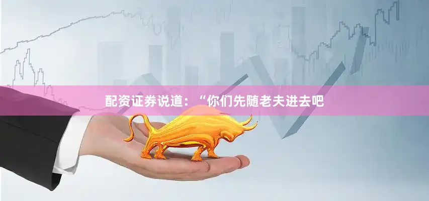 配资证券说道：“你们先随老夫进去吧