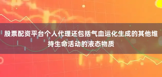股票配资平台个人代理还包括气血运化生成的其他维持生命活动的液态物质
